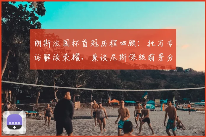 朗斯法国杯首冠历程回顾:托万专访解读荣耀,兼谈尼斯保级前景分析