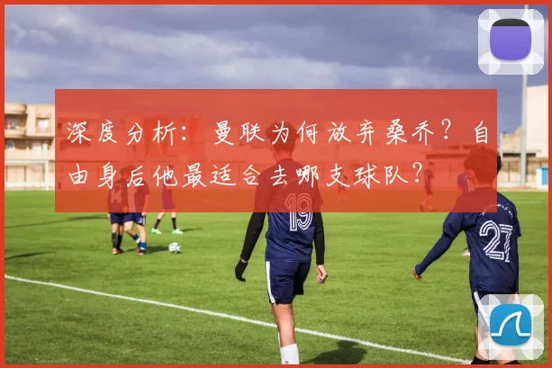 深度分析:曼联为何放弃桑乔?自由身后他最适合去哪支球队?