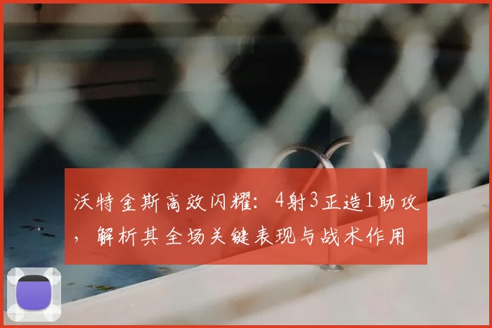 沃特金斯高效闪耀：4射3正造1助攻，解析其全场关键表现与战术作用