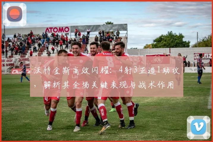 沃特金斯高效闪耀:4射3正造1助攻,解析其全场关键表现与战术作用