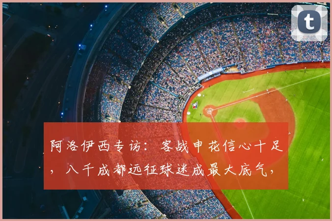 阿洛伊西专访：客战申花信心十足，八千成都远征球迷成最大底气，2026赛季关键战前瞻