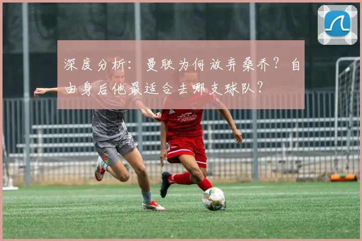 深度分析：曼联为何放弃桑乔？自由身后他最适合去哪支球队？