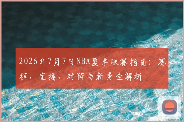 2026年7月7日NBA夏季联赛指南：赛程、直播、对阵与新秀全解析