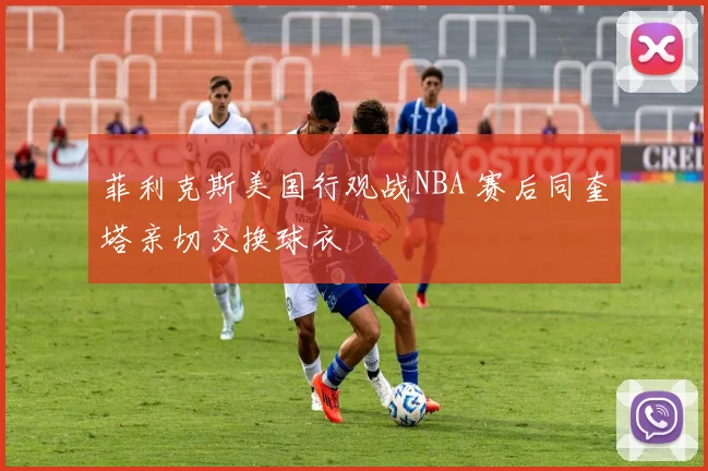 菲利克斯美国行观战NBA 赛后同奎塔亲切交换球衣