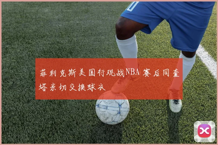 菲利克斯美国行观战NBA 赛后同奎塔亲切交换球衣