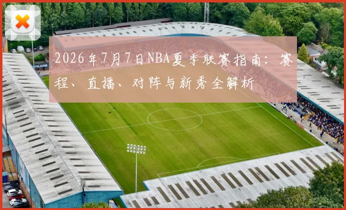 2026年7月7日NBA夏季联赛指南:赛程、直播、对阵与新秀全解析